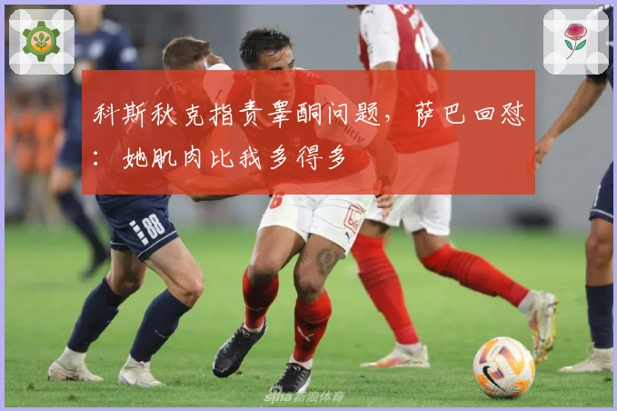 科斯秋克指责睾酮问题，萨巴回怼：她肌肉比我多得多