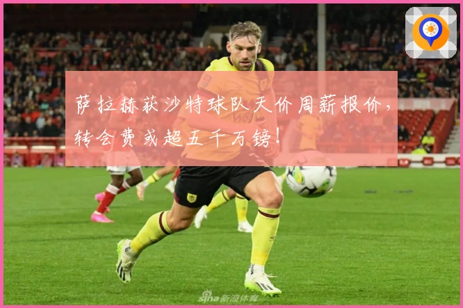 萨拉赫获沙特球队天价周薪报价，转会费或超五千万镑！