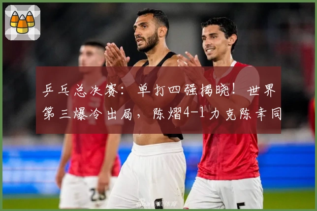 乒乓总决赛：单打四强揭晓！世界第三爆冷出局，陈熠4-1力克陈幸同