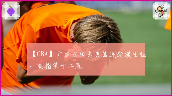 【CBA】广东东阳光男篮迎新援出征，剑指第十二冠