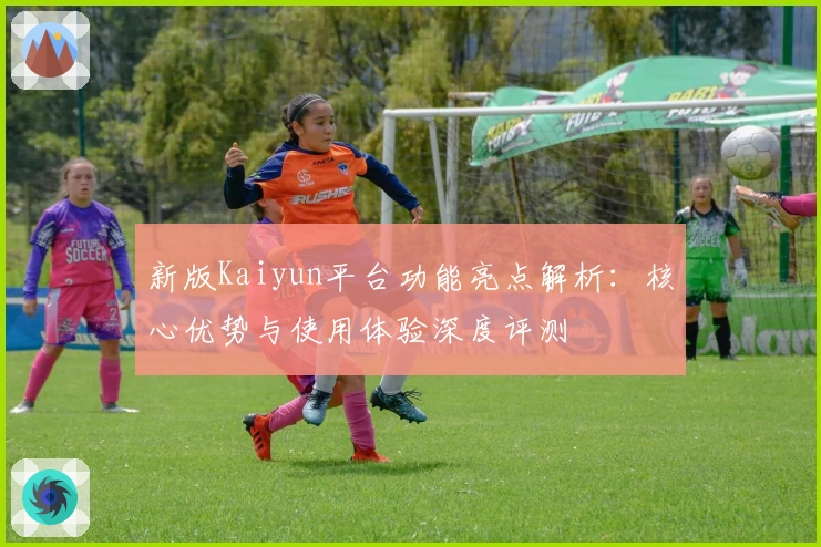 新版Kaiyun平台功能亮点解析：核心优势与使用体验深度评测