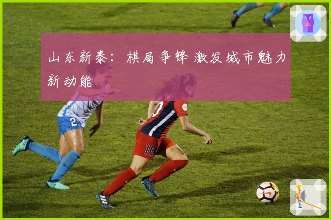 山东新泰：棋局争锋 激发城市魅力新动能