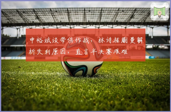 申裕斌谈带伤作战，林诗栋蒯曼解析失利原因，直言半决赛艰难