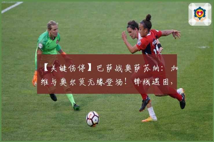 【关键伤停】巴萨战奥萨苏纳：加维与奥尔莫无缘登场！锋线遇困，奥萨苏纳防线再添隐忧！