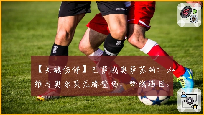 【关键伤停】巴萨战奥萨苏纳：加维与奥尔莫无缘登场！锋线遇困，奥萨苏纳防线再添隐忧！