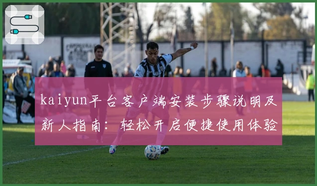 kaiyun平台客户端安装步骤说明及新人指南：轻松开启便捷使用体验