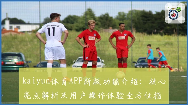 kaiyun体育APP新版功能介绍：核心亮点解析及用户操作体验全方位指南