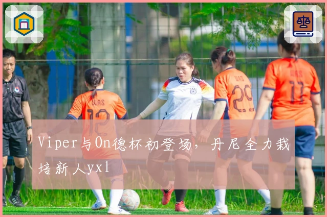 Viper与On德杯初登场，丹尼全力栽培新人yxl