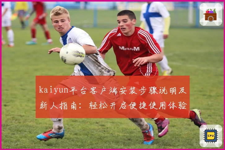 kaiyun平台客户端安装步骤说明及新人指南：轻松开启便捷使用体验