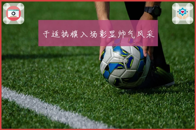 于适执旗入场彰显帅气风采